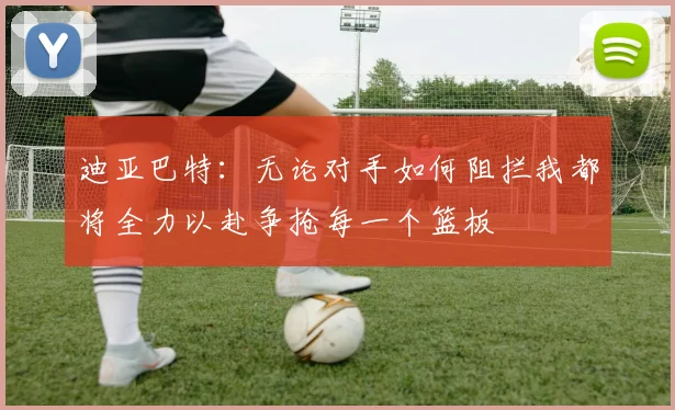 迪亚巴特：无论对手如何阻拦我都将全力以赴争抢每一个篮板