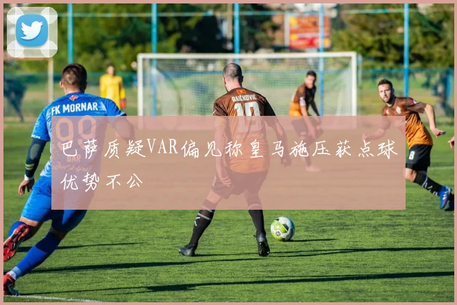 巴萨质疑VAR偏见称皇马施压获点球优势不公