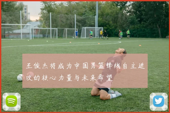 王俊杰将成为中国男篮锋线自主进攻的核心力量与未来希望