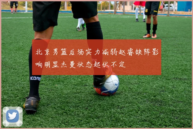 北京男篮后场实力减弱赵睿缺阵影响明显杰曼状态起伏不定