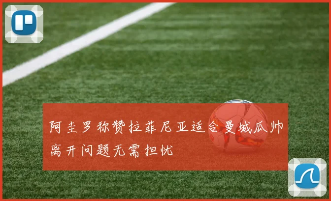 阿圭罗称赞拉菲尼亚适合曼城瓜帅离开问题无需担忧