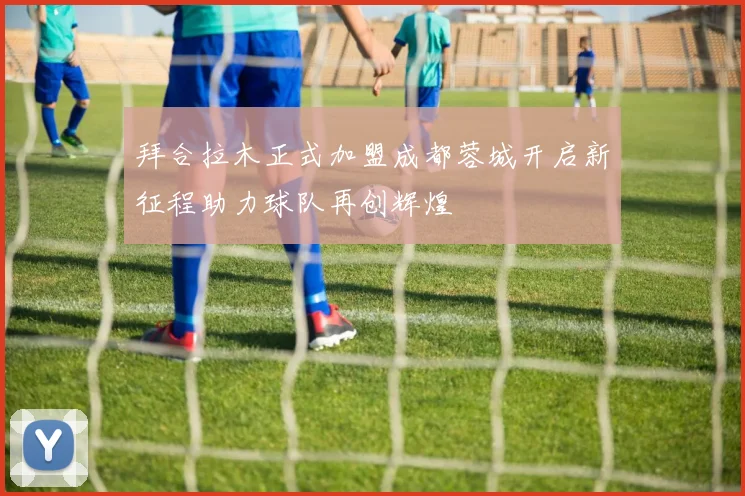 拜合拉木正式加盟成都蓉城开启新征程助力球队再创辉煌