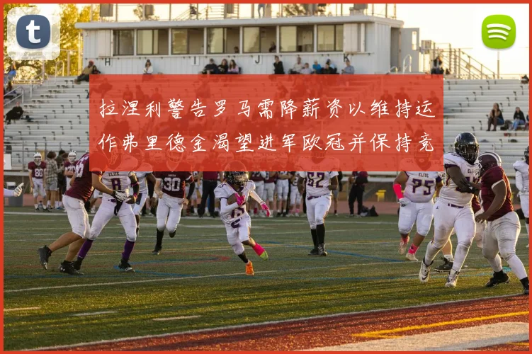 拉涅利警告罗马需降薪资以维持运作弗里德金渴望进军欧冠并保持竞争力