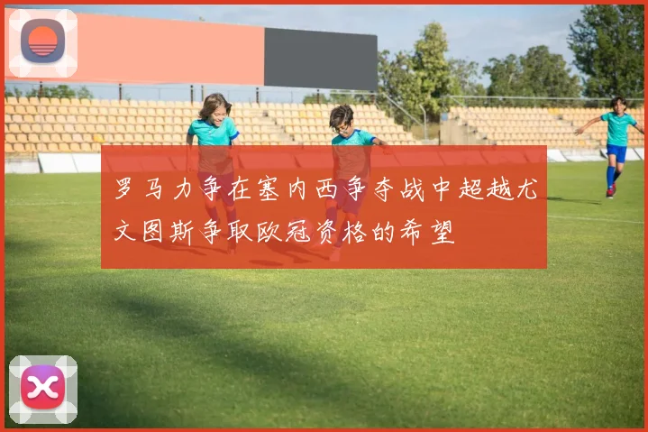 罗马力争在塞内西争夺战中超越尤文图斯争取欧冠资格的希望