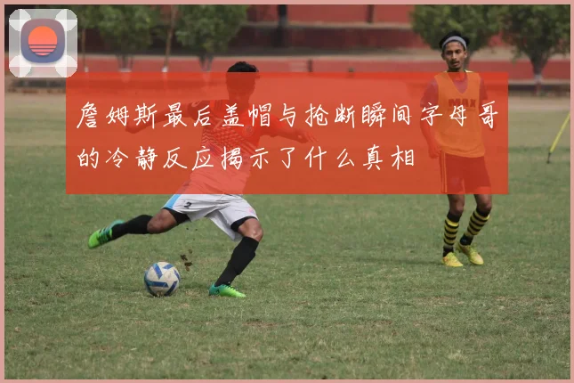 詹姆斯最后盖帽与抢断瞬间字母哥的冷静反应揭示了什么真相
