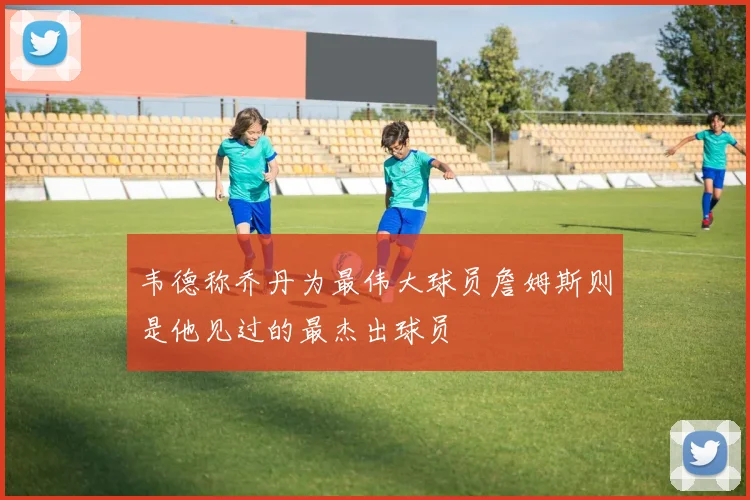韦德称乔丹为最伟大球员詹姆斯则是他见过的最杰出球员