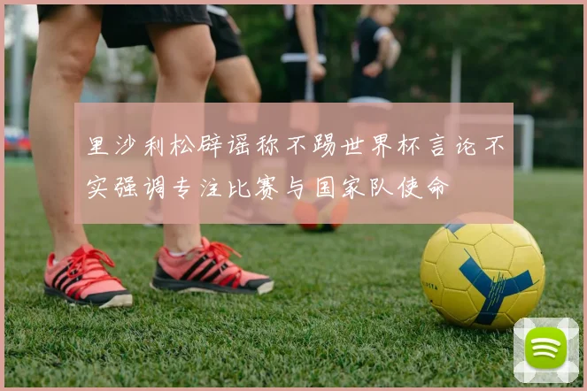 里沙利松辟谣称不踢世界杯言论不实强调专注比赛与国家队使命