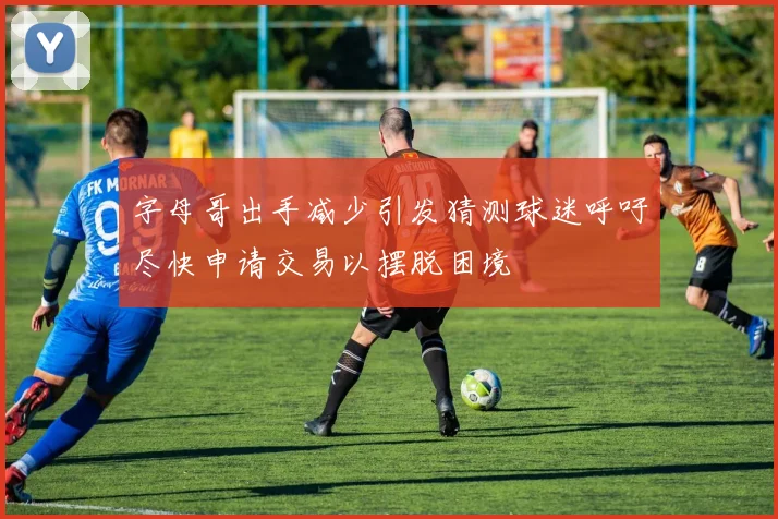 字母哥出手减少引发猜测球迷呼吁尽快申请交易以摆脱困境