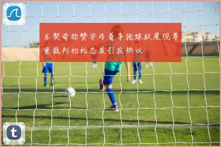 东契奇称赞字母哥争抢球权展现尊重裁判初始态度引发热议