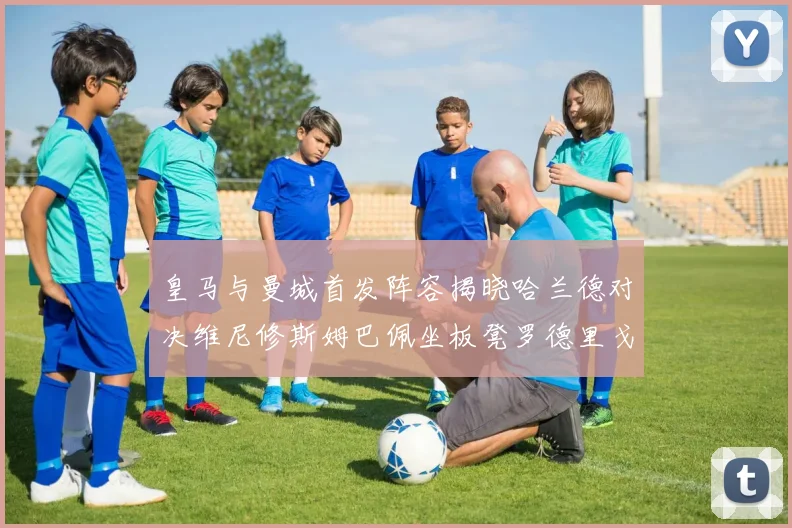 皇马与曼城首发阵容揭晓哈兰德对决维尼修斯姆巴佩坐板凳罗德里戈出战